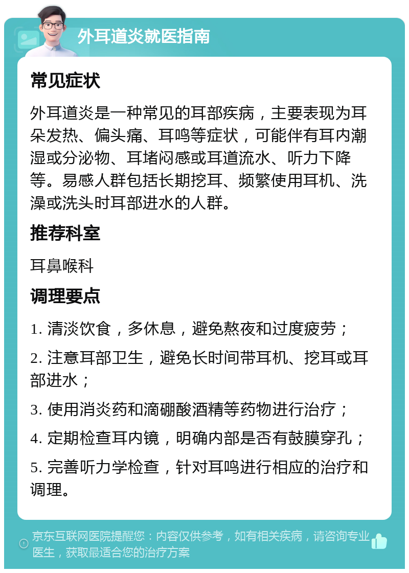 外耳道炎就医指南 常见症状 外耳道炎是一种常见的耳部疾病，主要表现为耳朵发热、偏头痛、耳鸣等症状，可能伴有耳内潮湿或分泌物、耳堵闷感或耳道流水、听力下降等。易感人群包括长期挖耳、频繁使用耳机、洗澡或洗头时耳部进水的人群。 推荐科室 耳鼻喉科 调理要点 1. 清淡饮食，多休息，避免熬夜和过度疲劳； 2. 注意耳部卫生，避免长时间带耳机、挖耳或耳部进水； 3. 使用消炎药和滴硼酸酒精等药物进行治疗； 4. 定期检查耳内镜，明确内部是否有鼓膜穿孔； 5. 完善听力学检查，针对耳鸣进行相应的治疗和调理。