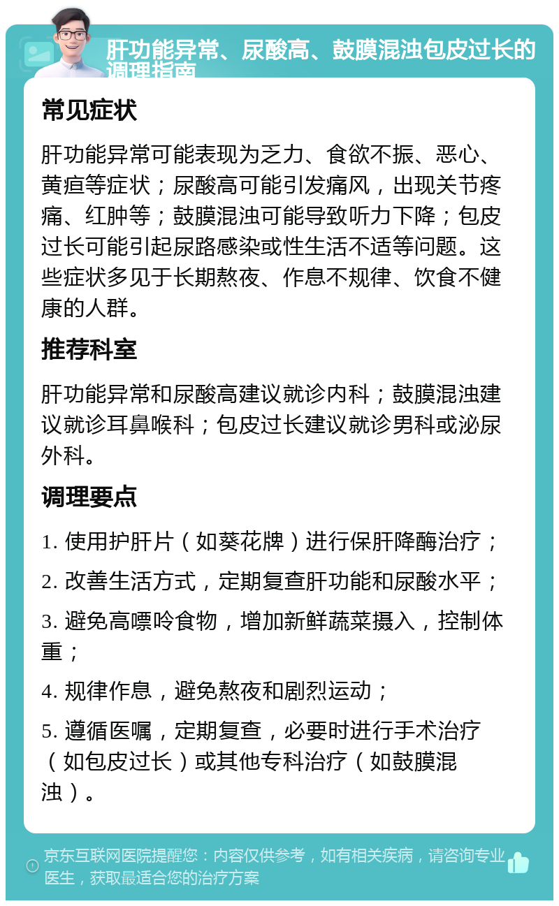 肝功能异常、尿酸高、鼓膜混浊包皮过长的调理指南 常见症状 肝功能异常可能表现为乏力、食欲不振、恶心、黄疸等症状；尿酸高可能引发痛风，出现关节疼痛、红肿等；鼓膜混浊可能导致听力下降；包皮过长可能引起尿路感染或性生活不适等问题。这些症状多见于长期熬夜、作息不规律、饮食不健康的人群。 推荐科室 肝功能异常和尿酸高建议就诊内科；鼓膜混浊建议就诊耳鼻喉科；包皮过长建议就诊男科或泌尿外科。 调理要点 1. 使用护肝片（如葵花牌）进行保肝降酶治疗； 2. 改善生活方式，定期复查肝功能和尿酸水平； 3. 避免高嘌呤食物，增加新鲜蔬菜摄入，控制体重； 4. 规律作息，避免熬夜和剧烈运动； 5. 遵循医嘱，定期复查，必要时进行手术治疗（如包皮过长）或其他专科治疗（如鼓膜混浊）。