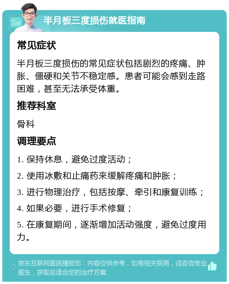 半月板三度损伤就医指南 常见症状 半月板三度损伤的常见症状包括剧烈的疼痛、肿胀、僵硬和关节不稳定感。患者可能会感到走路困难，甚至无法承受体重。 推荐科室 骨科 调理要点 1. 保持休息，避免过度活动； 2. 使用冰敷和止痛药来缓解疼痛和肿胀； 3. 进行物理治疗，包括按摩、牵引和康复训练； 4. 如果必要，进行手术修复； 5. 在康复期间，逐渐增加活动强度，避免过度用力。