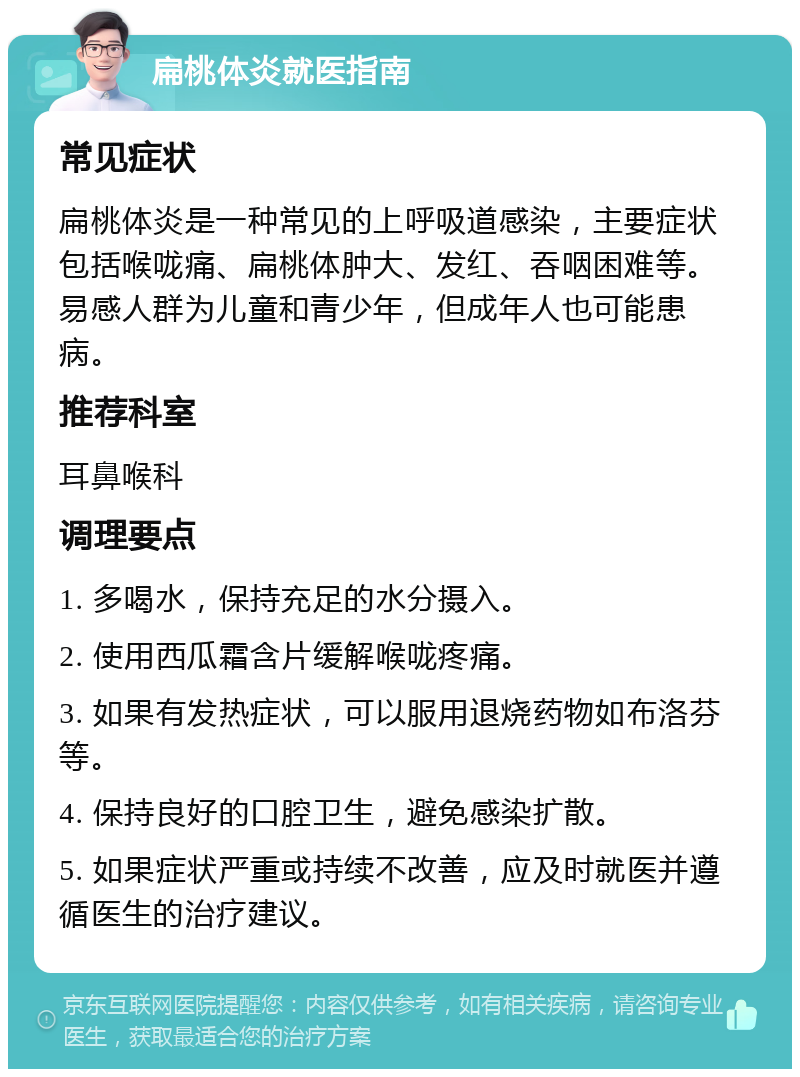 扁桃体炎就医指南 常见症状 扁桃体炎是一种常见的上呼吸道感染，主要症状包括喉咙痛、扁桃体肿大、发红、吞咽困难等。易感人群为儿童和青少年，但成年人也可能患病。 推荐科室 耳鼻喉科 调理要点 1. 多喝水，保持充足的水分摄入。 2. 使用西瓜霜含片缓解喉咙疼痛。 3. 如果有发热症状，可以服用退烧药物如布洛芬等。 4. 保持良好的口腔卫生，避免感染扩散。 5. 如果症状严重或持续不改善，应及时就医并遵循医生的治疗建议。