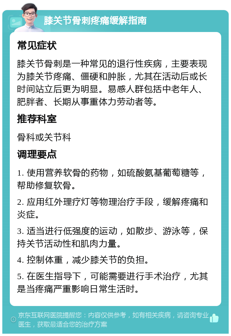 膝关节骨刺疼痛缓解指南 常见症状 膝关节骨刺是一种常见的退行性疾病，主要表现为膝关节疼痛、僵硬和肿胀，尤其在活动后或长时间站立后更为明显。易感人群包括中老年人、肥胖者、长期从事重体力劳动者等。 推荐科室 骨科或关节科 调理要点 1. 使用营养软骨的药物，如硫酸氨基葡萄糖等，帮助修复软骨。 2. 应用红外理疗灯等物理治疗手段，缓解疼痛和炎症。 3. 适当进行低强度的运动，如散步、游泳等，保持关节活动性和肌肉力量。 4. 控制体重，减少膝关节的负担。 5. 在医生指导下，可能需要进行手术治疗，尤其是当疼痛严重影响日常生活时。