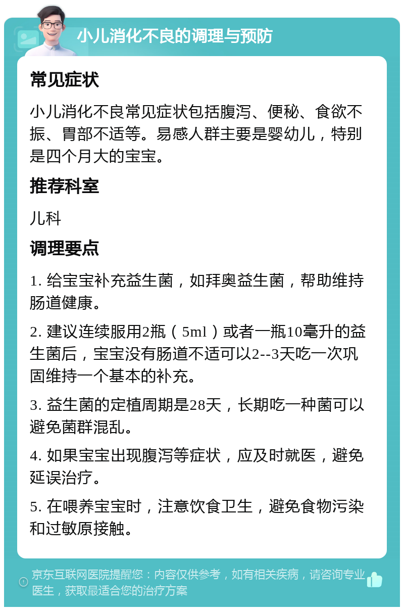 小儿消化不良的调理与预防 常见症状 小儿消化不良常见症状包括腹泻、便秘、食欲不振、胃部不适等。易感人群主要是婴幼儿，特别是四个月大的宝宝。 推荐科室 儿科 调理要点 1. 给宝宝补充益生菌，如拜奥益生菌，帮助维持肠道健康。 2. 建议连续服用2瓶（5ml）或者一瓶10毫升的益生菌后，宝宝没有肠道不适可以2--3天吃一次巩固维持一个基本的补充。 3. 益生菌的定植周期是28天，长期吃一种菌可以避免菌群混乱。 4. 如果宝宝出现腹泻等症状，应及时就医，避免延误治疗。 5. 在喂养宝宝时，注意饮食卫生，避免食物污染和过敏原接触。