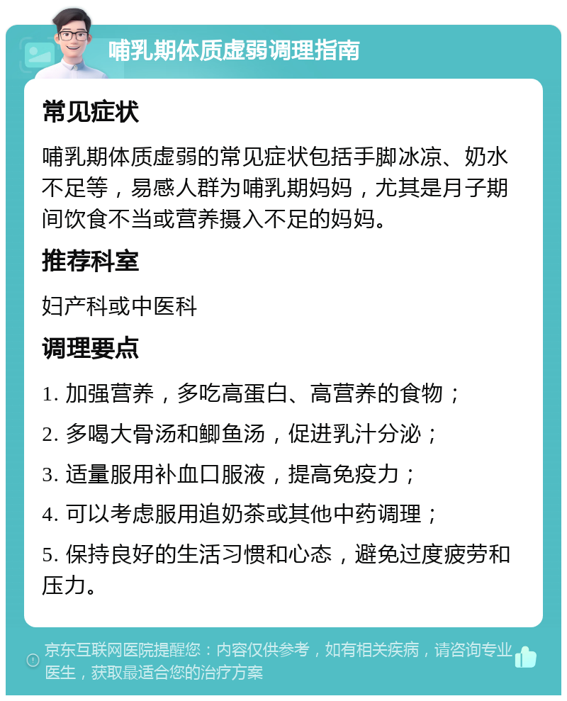 哺乳期体质虚弱调理指南 常见症状 哺乳期体质虚弱的常见症状包括手脚冰凉、奶水不足等，易感人群为哺乳期妈妈，尤其是月子期间饮食不当或营养摄入不足的妈妈。 推荐科室 妇产科或中医科 调理要点 1. 加强营养，多吃高蛋白、高营养的食物； 2. 多喝大骨汤和鲫鱼汤，促进乳汁分泌； 3. 适量服用补血口服液，提高免疫力； 4. 可以考虑服用追奶茶或其他中药调理； 5. 保持良好的生活习惯和心态，避免过度疲劳和压力。