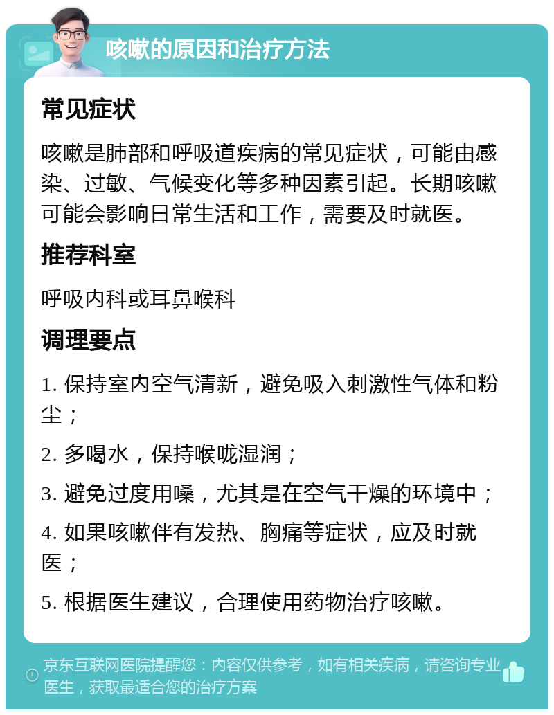 咳嗽的原因和治疗方法 常见症状 咳嗽是肺部和呼吸道疾病的常见症状，可能由感染、过敏、气候变化等多种因素引起。长期咳嗽可能会影响日常生活和工作，需要及时就医。 推荐科室 呼吸内科或耳鼻喉科 调理要点 1. 保持室内空气清新，避免吸入刺激性气体和粉尘； 2. 多喝水，保持喉咙湿润； 3. 避免过度用嗓，尤其是在空气干燥的环境中； 4. 如果咳嗽伴有发热、胸痛等症状，应及时就医； 5. 根据医生建议，合理使用药物治疗咳嗽。