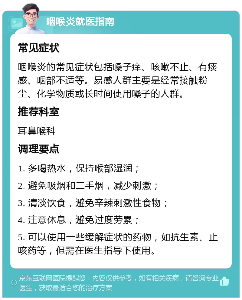 咽喉炎就医指南 常见症状 咽喉炎的常见症状包括嗓子痒、咳嗽不止、有痰感、咽部不适等。易感人群主要是经常接触粉尘、化学物质或长时间使用嗓子的人群。 推荐科室 耳鼻喉科 调理要点 1. 多喝热水，保持喉部湿润； 2. 避免吸烟和二手烟，减少刺激； 3. 清淡饮食，避免辛辣刺激性食物； 4. 注意休息，避免过度劳累； 5. 可以使用一些缓解症状的药物，如抗生素、止咳药等，但需在医生指导下使用。