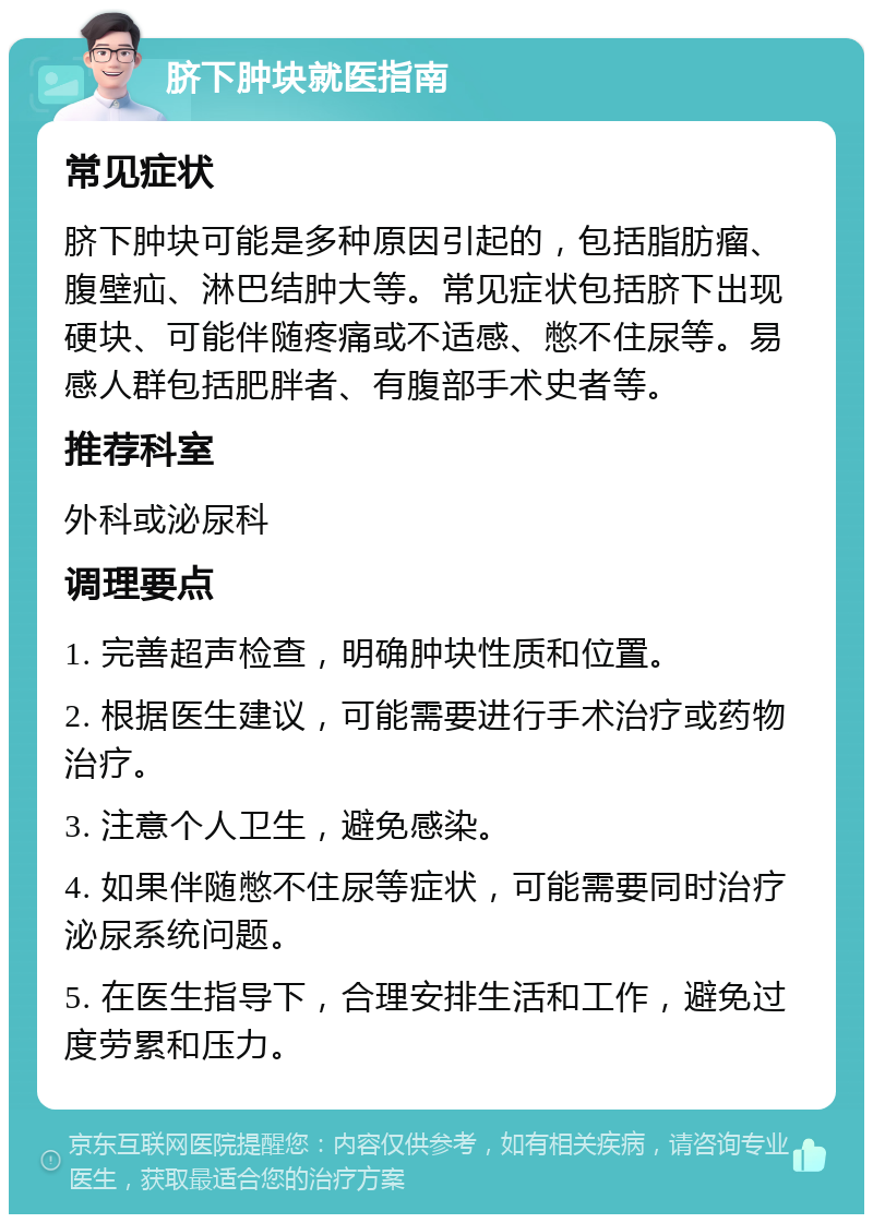 脐下肿块就医指南 常见症状 脐下肿块可能是多种原因引起的，包括脂肪瘤、腹壁疝、淋巴结肿大等。常见症状包括脐下出现硬块、可能伴随疼痛或不适感、憋不住尿等。易感人群包括肥胖者、有腹部手术史者等。 推荐科室 外科或泌尿科 调理要点 1. 完善超声检查，明确肿块性质和位置。 2. 根据医生建议，可能需要进行手术治疗或药物治疗。 3. 注意个人卫生，避免感染。 4. 如果伴随憋不住尿等症状，可能需要同时治疗泌尿系统问题。 5. 在医生指导下，合理安排生活和工作，避免过度劳累和压力。