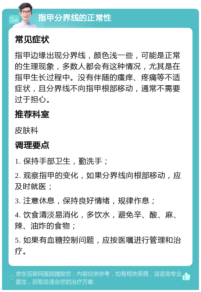 指甲分界线的正常性 常见症状 指甲边缘出现分界线，颜色浅一些，可能是正常的生理现象，多数人都会有这种情况，尤其是在指甲生长过程中。没有伴随的瘙痒、疼痛等不适症状，且分界线不向指甲根部移动，通常不需要过于担心。 推荐科室 皮肤科 调理要点 1. 保持手部卫生，勤洗手； 2. 观察指甲的变化，如果分界线向根部移动，应及时就医； 3. 注意休息，保持良好情绪，规律作息； 4. 饮食清淡易消化，多饮水，避免辛、酸、麻、辣、油炸的食物； 5. 如果有血糖控制问题，应按医嘱进行管理和治疗。