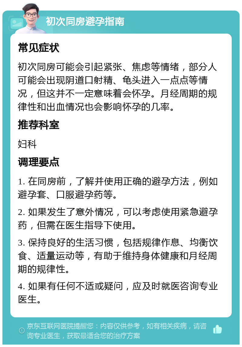 初次同房避孕指南 常见症状 初次同房可能会引起紧张、焦虑等情绪，部分人可能会出现阴道口射精、龟头进入一点点等情况，但这并不一定意味着会怀孕。月经周期的规律性和出血情况也会影响怀孕的几率。 推荐科室 妇科 调理要点 1. 在同房前，了解并使用正确的避孕方法，例如避孕套、口服避孕药等。 2. 如果发生了意外情况，可以考虑使用紧急避孕药，但需在医生指导下使用。 3. 保持良好的生活习惯，包括规律作息、均衡饮食、适量运动等，有助于维持身体健康和月经周期的规律性。 4. 如果有任何不适或疑问，应及时就医咨询专业医生。