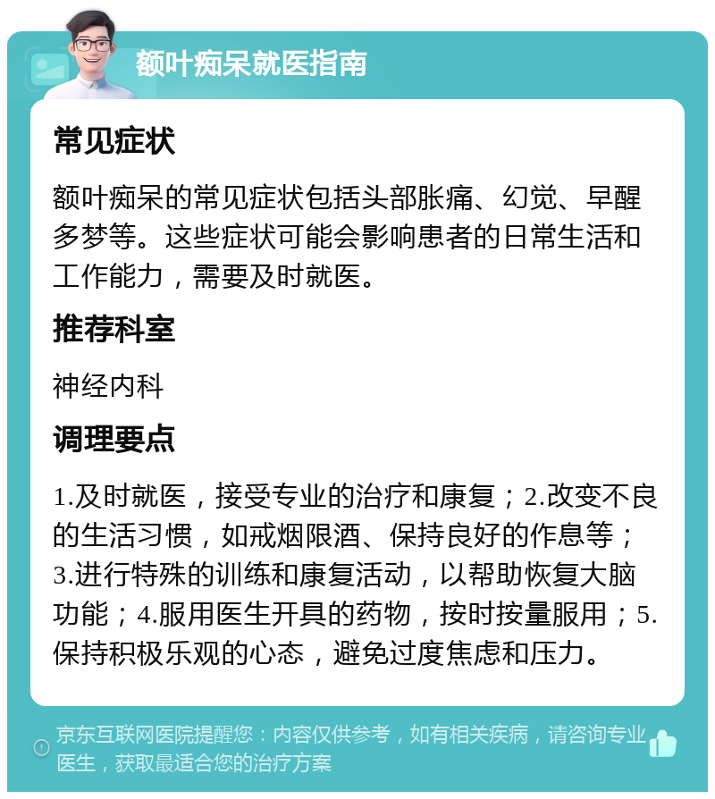 额叶痴呆就医指南 常见症状 额叶痴呆的常见症状包括头部胀痛、幻觉、早醒多梦等。这些症状可能会影响患者的日常生活和工作能力，需要及时就医。 推荐科室 神经内科 调理要点 1.及时就医，接受专业的治疗和康复；2.改变不良的生活习惯，如戒烟限酒、保持良好的作息等；3.进行特殊的训练和康复活动，以帮助恢复大脑功能；4.服用医生开具的药物，按时按量服用；5.保持积极乐观的心态，避免过度焦虑和压力。