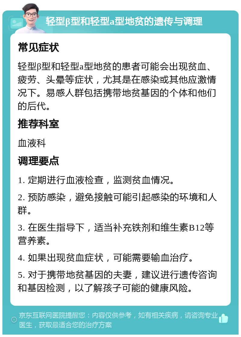 轻型β型和轻型a型地贫的遗传与调理 常见症状 轻型β型和轻型a型地贫的患者可能会出现贫血、疲劳、头晕等症状，尤其是在感染或其他应激情况下。易感人群包括携带地贫基因的个体和他们的后代。 推荐科室 血液科 调理要点 1. 定期进行血液检查，监测贫血情况。 2. 预防感染，避免接触可能引起感染的环境和人群。 3. 在医生指导下，适当补充铁剂和维生素B12等营养素。 4. 如果出现贫血症状，可能需要输血治疗。 5. 对于携带地贫基因的夫妻，建议进行遗传咨询和基因检测，以了解孩子可能的健康风险。