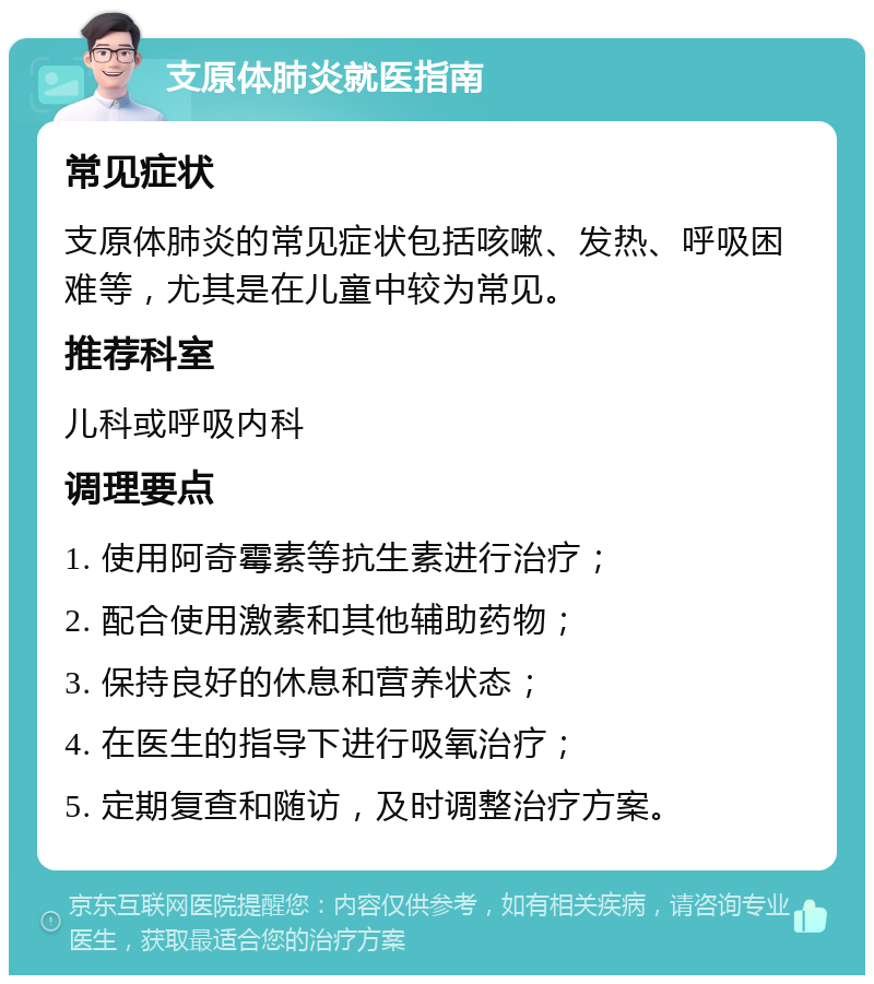 支原体肺炎就医指南 常见症状 支原体肺炎的常见症状包括咳嗽、发热、呼吸困难等，尤其是在儿童中较为常见。 推荐科室 儿科或呼吸内科 调理要点 1. 使用阿奇霉素等抗生素进行治疗； 2. 配合使用激素和其他辅助药物； 3. 保持良好的休息和营养状态； 4. 在医生的指导下进行吸氧治疗； 5. 定期复查和随访，及时调整治疗方案。