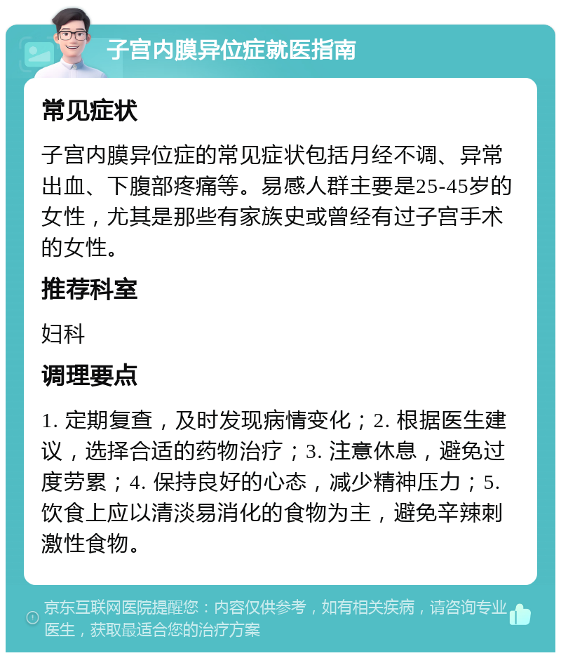 子宫内膜异位症就医指南 常见症状 子宫内膜异位症的常见症状包括月经不调、异常出血、下腹部疼痛等。易感人群主要是25-45岁的女性，尤其是那些有家族史或曾经有过子宫手术的女性。 推荐科室 妇科 调理要点 1. 定期复查，及时发现病情变化；2. 根据医生建议，选择合适的药物治疗；3. 注意休息，避免过度劳累；4. 保持良好的心态，减少精神压力；5. 饮食上应以清淡易消化的食物为主，避免辛辣刺激性食物。