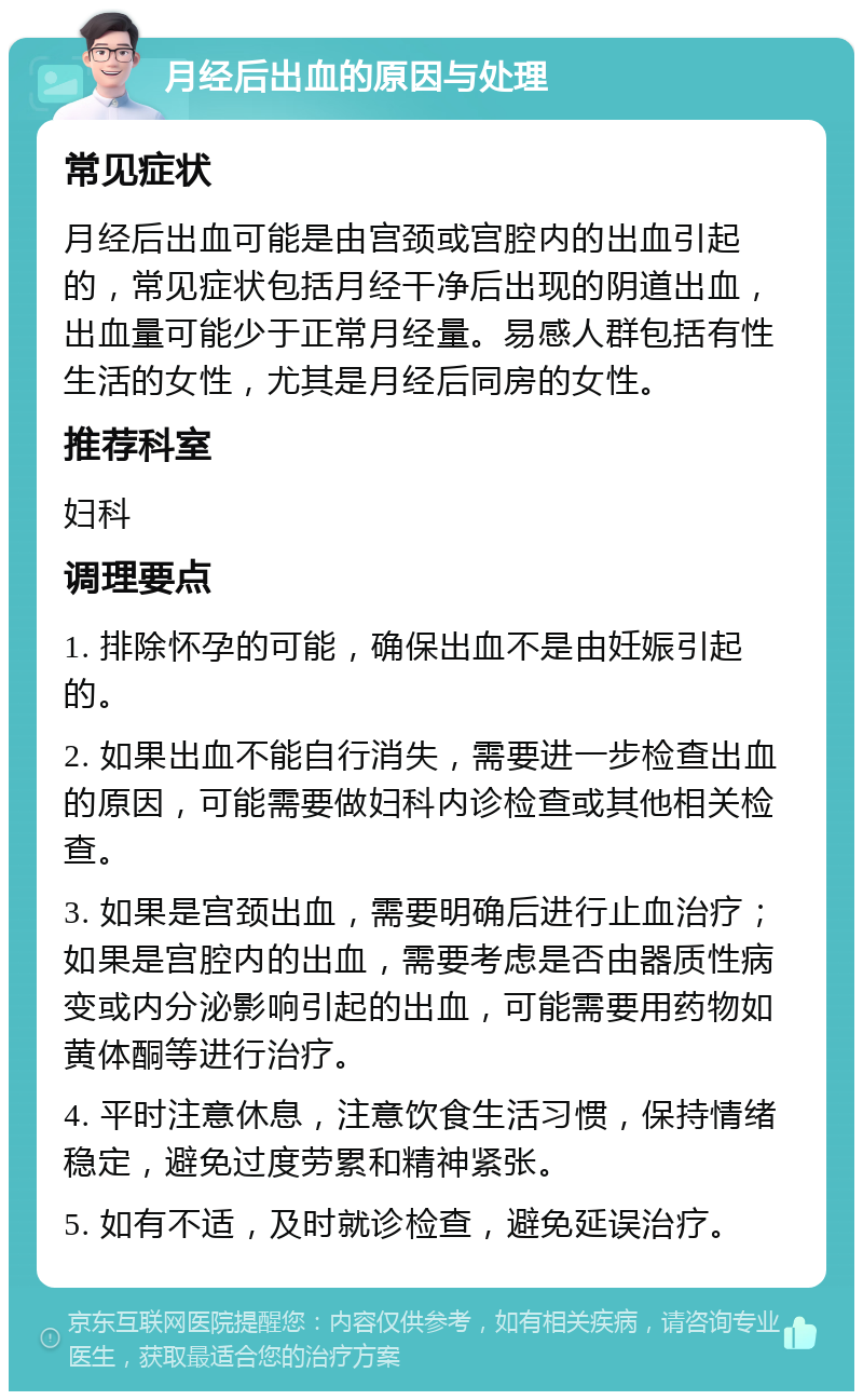 月经后出血的原因与处理 常见症状 月经后出血可能是由宫颈或宫腔内的出血引起的，常见症状包括月经干净后出现的阴道出血，出血量可能少于正常月经量。易感人群包括有性生活的女性，尤其是月经后同房的女性。 推荐科室 妇科 调理要点 1. 排除怀孕的可能，确保出血不是由妊娠引起的。 2. 如果出血不能自行消失，需要进一步检查出血的原因，可能需要做妇科内诊检查或其他相关检查。 3. 如果是宫颈出血，需要明确后进行止血治疗；如果是宫腔内的出血，需要考虑是否由器质性病变或内分泌影响引起的出血，可能需要用药物如黄体酮等进行治疗。 4. 平时注意休息，注意饮食生活习惯，保持情绪稳定，避免过度劳累和精神紧张。 5. 如有不适，及时就诊检查，避免延误治疗。