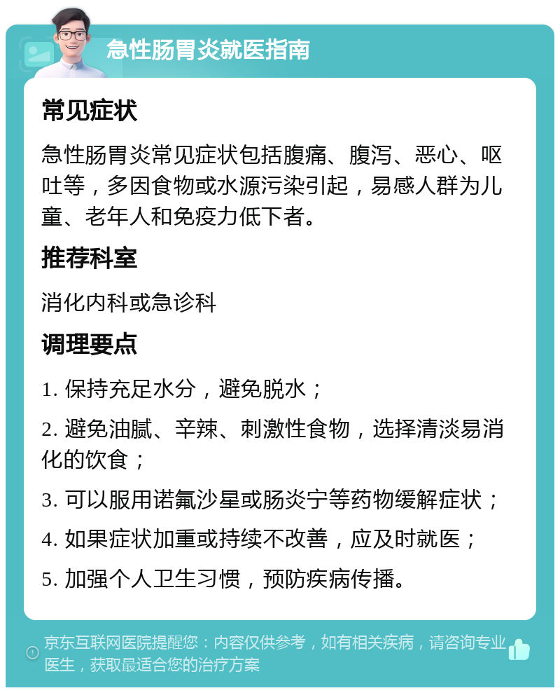 急性肠胃炎就医指南 常见症状 急性肠胃炎常见症状包括腹痛、腹泻、恶心、呕吐等，多因食物或水源污染引起，易感人群为儿童、老年人和免疫力低下者。 推荐科室 消化内科或急诊科 调理要点 1. 保持充足水分，避免脱水； 2. 避免油腻、辛辣、刺激性食物，选择清淡易消化的饮食； 3. 可以服用诺氟沙星或肠炎宁等药物缓解症状； 4. 如果症状加重或持续不改善，应及时就医； 5. 加强个人卫生习惯，预防疾病传播。