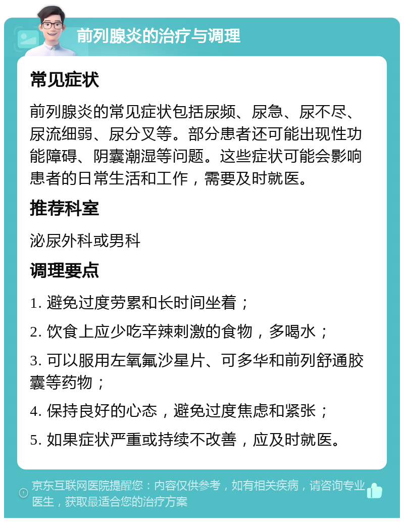 前列腺炎的治疗与调理 常见症状 前列腺炎的常见症状包括尿频、尿急、尿不尽、尿流细弱、尿分叉等。部分患者还可能出现性功能障碍、阴囊潮湿等问题。这些症状可能会影响患者的日常生活和工作，需要及时就医。 推荐科室 泌尿外科或男科 调理要点 1. 避免过度劳累和长时间坐着； 2. 饮食上应少吃辛辣刺激的食物，多喝水； 3. 可以服用左氧氟沙星片、可多华和前列舒通胶囊等药物； 4. 保持良好的心态，避免过度焦虑和紧张； 5. 如果症状严重或持续不改善，应及时就医。