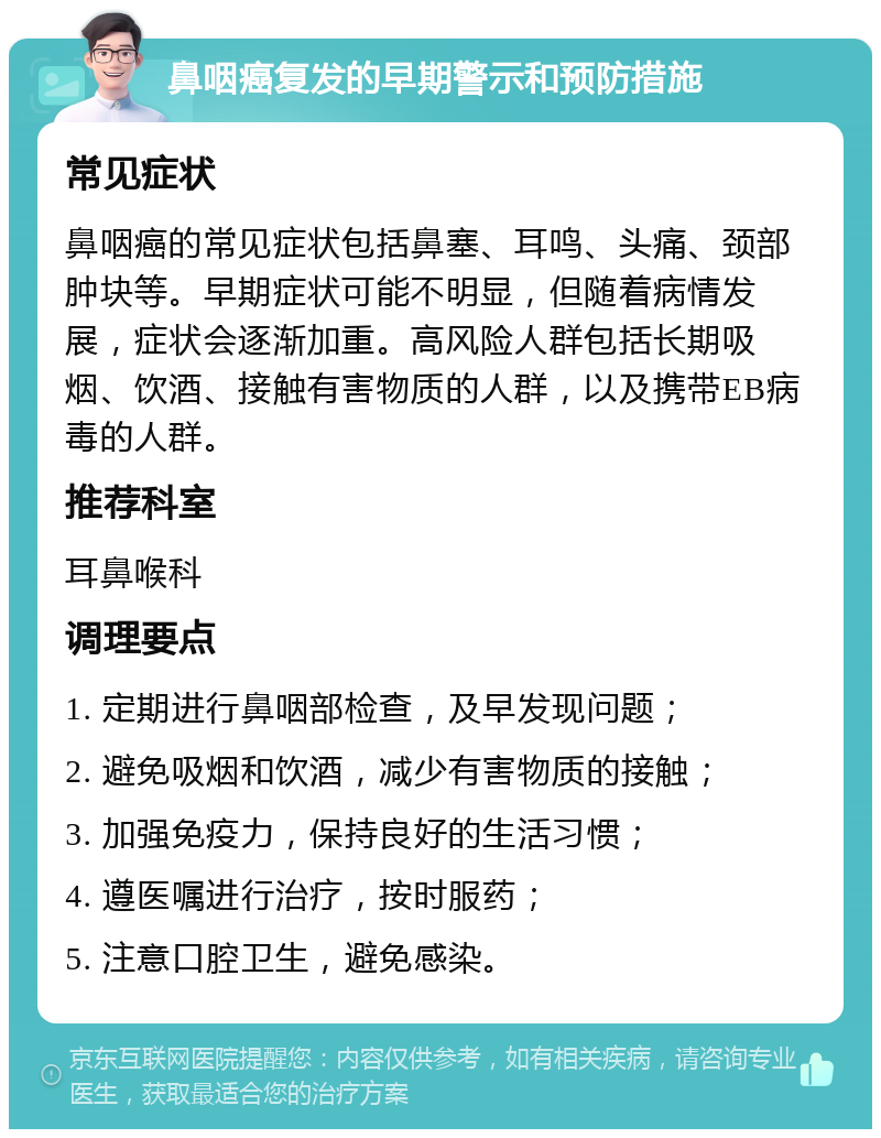 鼻咽癌复发的早期警示和预防措施 常见症状 鼻咽癌的常见症状包括鼻塞、耳鸣、头痛、颈部肿块等。早期症状可能不明显，但随着病情发展，症状会逐渐加重。高风险人群包括长期吸烟、饮酒、接触有害物质的人群，以及携带EB病毒的人群。 推荐科室 耳鼻喉科 调理要点 1. 定期进行鼻咽部检查，及早发现问题； 2. 避免吸烟和饮酒，减少有害物质的接触； 3. 加强免疫力，保持良好的生活习惯； 4. 遵医嘱进行治疗，按时服药； 5. 注意口腔卫生，避免感染。