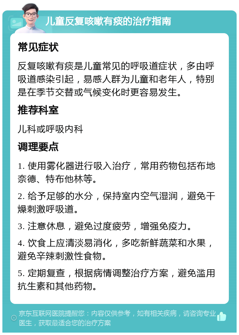 儿童反复咳嗽有痰的治疗指南 常见症状 反复咳嗽有痰是儿童常见的呼吸道症状，多由呼吸道感染引起，易感人群为儿童和老年人，特别是在季节交替或气候变化时更容易发生。 推荐科室 儿科或呼吸内科 调理要点 1. 使用雾化器进行吸入治疗，常用药物包括布地奈德、特布他林等。 2. 给予足够的水分，保持室内空气湿润，避免干燥刺激呼吸道。 3. 注意休息，避免过度疲劳，增强免疫力。 4. 饮食上应清淡易消化，多吃新鲜蔬菜和水果，避免辛辣刺激性食物。 5. 定期复查，根据病情调整治疗方案，避免滥用抗生素和其他药物。