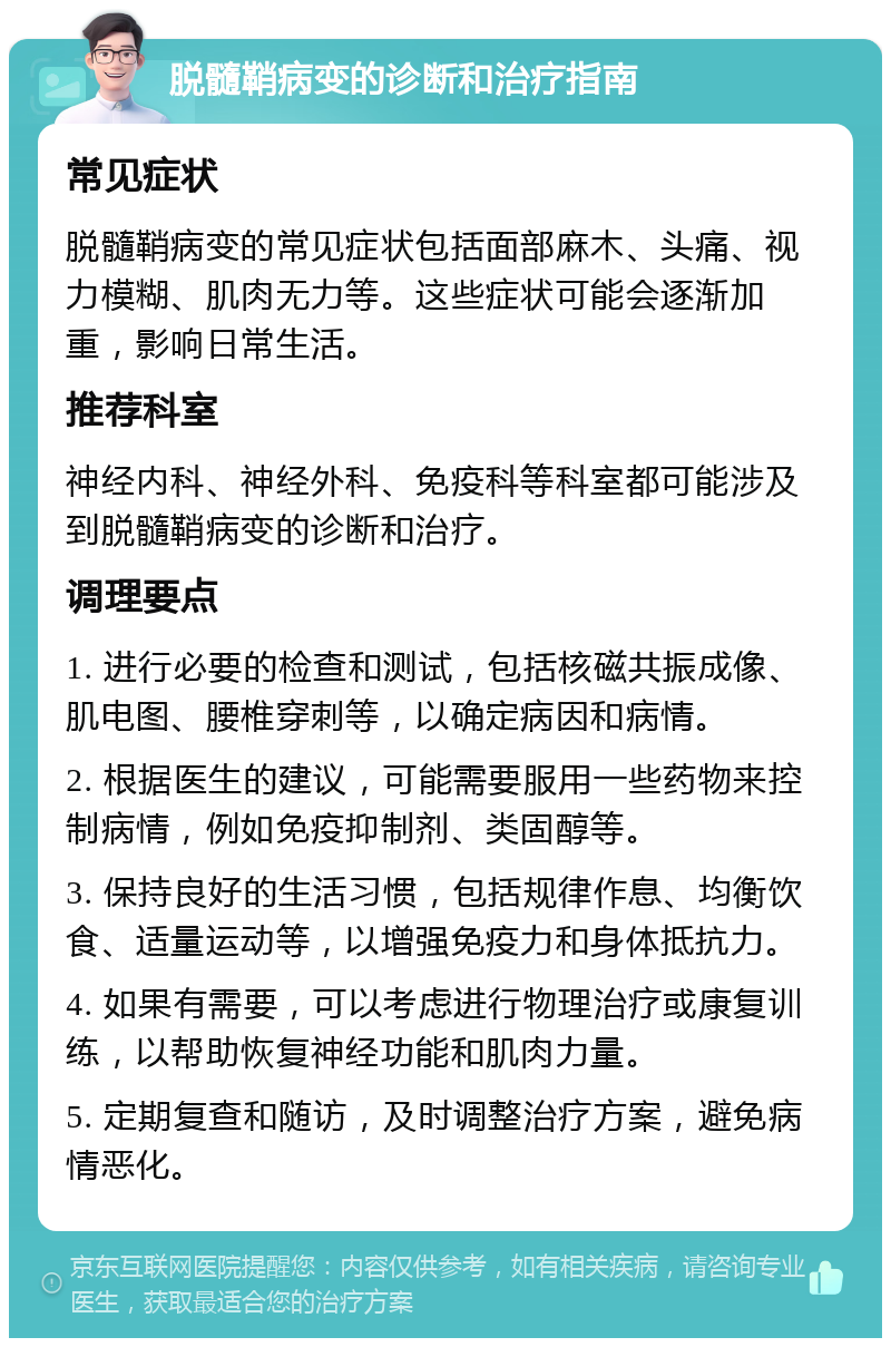 脱髓鞘病变的诊断和治疗指南 常见症状 脱髓鞘病变的常见症状包括面部麻木、头痛、视力模糊、肌肉无力等。这些症状可能会逐渐加重，影响日常生活。 推荐科室 神经内科、神经外科、免疫科等科室都可能涉及到脱髓鞘病变的诊断和治疗。 调理要点 1. 进行必要的检查和测试，包括核磁共振成像、肌电图、腰椎穿刺等，以确定病因和病情。 2. 根据医生的建议，可能需要服用一些药物来控制病情，例如免疫抑制剂、类固醇等。 3. 保持良好的生活习惯，包括规律作息、均衡饮食、适量运动等，以增强免疫力和身体抵抗力。 4. 如果有需要，可以考虑进行物理治疗或康复训练，以帮助恢复神经功能和肌肉力量。 5. 定期复查和随访，及时调整治疗方案，避免病情恶化。