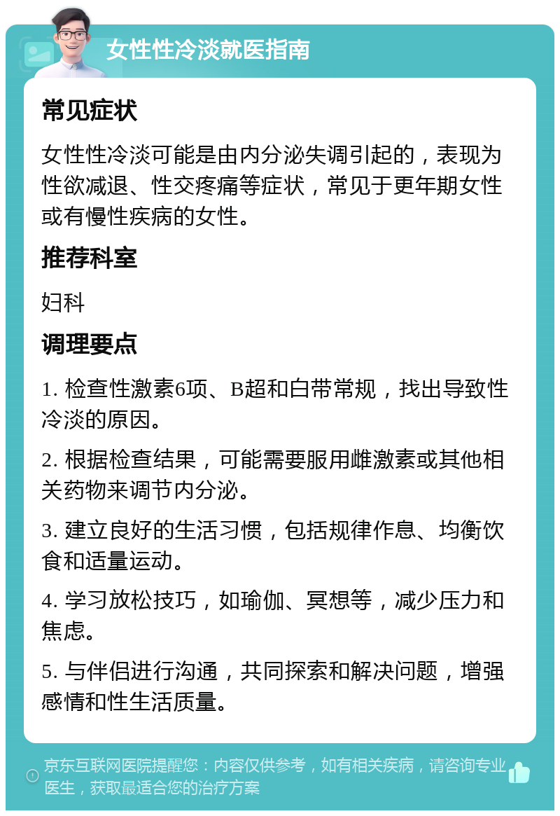 女性性冷淡就医指南 常见症状 女性性冷淡可能是由内分泌失调引起的，表现为性欲减退、性交疼痛等症状，常见于更年期女性或有慢性疾病的女性。 推荐科室 妇科 调理要点 1. 检查性激素6项、B超和白带常规，找出导致性冷淡的原因。 2. 根据检查结果，可能需要服用雌激素或其他相关药物来调节内分泌。 3. 建立良好的生活习惯，包括规律作息、均衡饮食和适量运动。 4. 学习放松技巧，如瑜伽、冥想等，减少压力和焦虑。 5. 与伴侣进行沟通，共同探索和解决问题，增强感情和性生活质量。