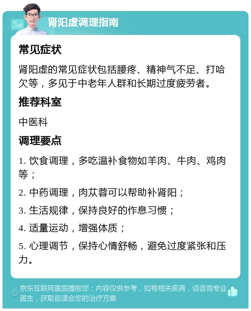 肾阳虚调理指南 常见症状 肾阳虚的常见症状包括腰疼、精神气不足、打哈欠等，多见于中老年人群和长期过度疲劳者。 推荐科室 中医科 调理要点 1. 饮食调理，多吃温补食物如羊肉、牛肉、鸡肉等； 2. 中药调理，肉苁蓉可以帮助补肾阳； 3. 生活规律，保持良好的作息习惯； 4. 适量运动，增强体质； 5. 心理调节，保持心情舒畅，避免过度紧张和压力。