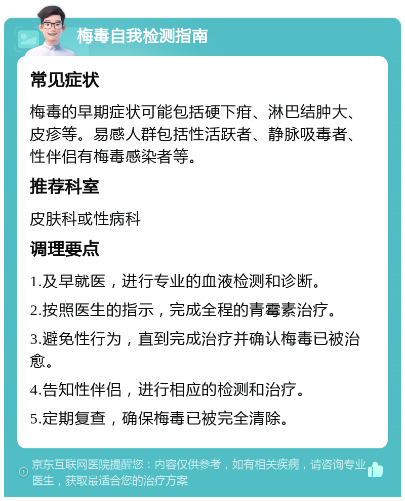 梅毒自我检测指南 常见症状 梅毒的早期症状可能包括硬下疳、淋巴结肿大、皮疹等。易感人群包括性活跃者、静脉吸毒者、性伴侣有梅毒感染者等。 推荐科室 皮肤科或性病科 调理要点 1.及早就医，进行专业的血液检测和诊断。 2.按照医生的指示，完成全程的青霉素治疗。 3.避免性行为，直到完成治疗并确认梅毒已被治愈。 4.告知性伴侣，进行相应的检测和治疗。 5.定期复查，确保梅毒已被完全清除。