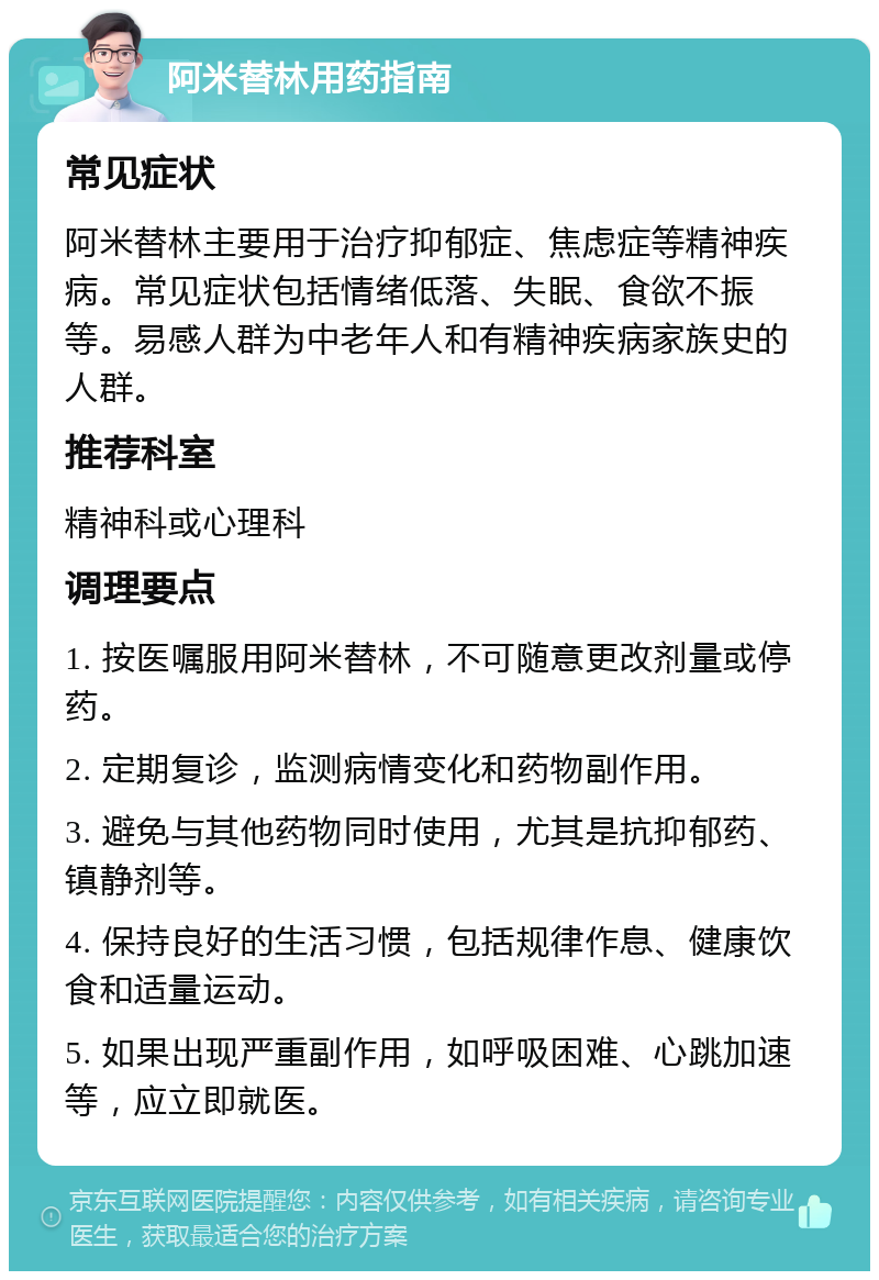 阿米替林用药指南 常见症状 阿米替林主要用于治疗抑郁症、焦虑症等精神疾病。常见症状包括情绪低落、失眠、食欲不振等。易感人群为中老年人和有精神疾病家族史的人群。 推荐科室 精神科或心理科 调理要点 1. 按医嘱服用阿米替林，不可随意更改剂量或停药。 2. 定期复诊，监测病情变化和药物副作用。 3. 避免与其他药物同时使用，尤其是抗抑郁药、镇静剂等。 4. 保持良好的生活习惯，包括规律作息、健康饮食和适量运动。 5. 如果出现严重副作用，如呼吸困难、心跳加速等，应立即就医。