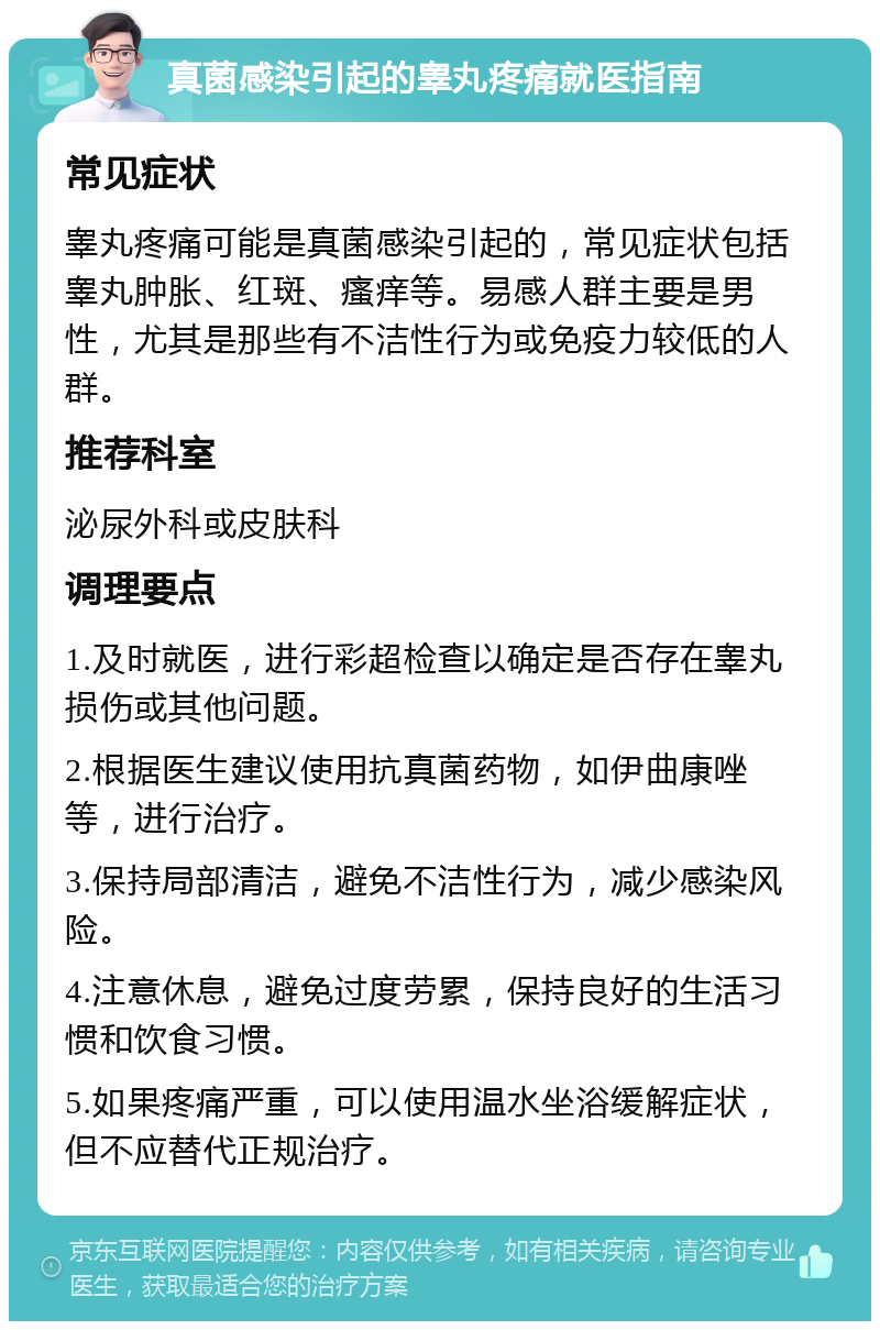 真菌感染引起的睾丸疼痛就医指南 常见症状 睾丸疼痛可能是真菌感染引起的，常见症状包括睾丸肿胀、红斑、瘙痒等。易感人群主要是男性，尤其是那些有不洁性行为或免疫力较低的人群。 推荐科室 泌尿外科或皮肤科 调理要点 1.及时就医，进行彩超检查以确定是否存在睾丸损伤或其他问题。 2.根据医生建议使用抗真菌药物，如伊曲康唑等，进行治疗。 3.保持局部清洁，避免不洁性行为，减少感染风险。 4.注意休息，避免过度劳累，保持良好的生活习惯和饮食习惯。 5.如果疼痛严重，可以使用温水坐浴缓解症状，但不应替代正规治疗。