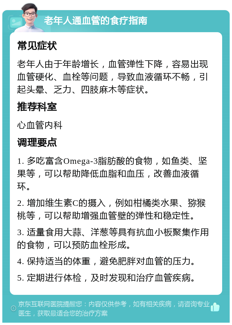 老年人通血管的食疗指南 常见症状 老年人由于年龄增长，血管弹性下降，容易出现血管硬化、血栓等问题，导致血液循环不畅，引起头晕、乏力、四肢麻木等症状。 推荐科室 心血管内科 调理要点 1. 多吃富含Omega-3脂肪酸的食物，如鱼类、坚果等，可以帮助降低血脂和血压，改善血液循环。 2. 增加维生素C的摄入，例如柑橘类水果、猕猴桃等，可以帮助增强血管壁的弹性和稳定性。 3. 适量食用大蒜、洋葱等具有抗血小板聚集作用的食物，可以预防血栓形成。 4. 保持适当的体重，避免肥胖对血管的压力。 5. 定期进行体检，及时发现和治疗血管疾病。