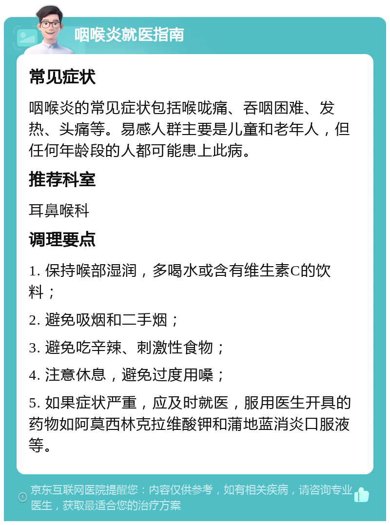 咽喉炎就医指南 常见症状 咽喉炎的常见症状包括喉咙痛、吞咽困难、发热、头痛等。易感人群主要是儿童和老年人，但任何年龄段的人都可能患上此病。 推荐科室 耳鼻喉科 调理要点 1. 保持喉部湿润，多喝水或含有维生素C的饮料； 2. 避免吸烟和二手烟； 3. 避免吃辛辣、刺激性食物； 4. 注意休息，避免过度用嗓； 5. 如果症状严重，应及时就医，服用医生开具的药物如阿莫西林克拉维酸钾和蒲地蓝消炎口服液等。