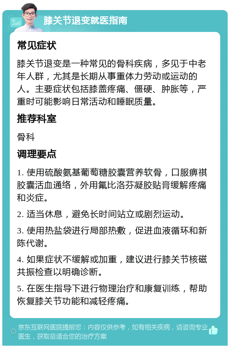 膝关节退变就医指南 常见症状 膝关节退变是一种常见的骨科疾病，多见于中老年人群，尤其是长期从事重体力劳动或运动的人。主要症状包括膝盖疼痛、僵硬、肿胀等，严重时可能影响日常活动和睡眠质量。 推荐科室 骨科 调理要点 1. 使用硫酸氨基葡萄糖胶囊营养软骨，口服痹祺胶囊活血通络，外用氟比洛芬凝胶贴膏缓解疼痛和炎症。 2. 适当休息，避免长时间站立或剧烈运动。 3. 使用热盐袋进行局部热敷，促进血液循环和新陈代谢。 4. 如果症状不缓解或加重，建议进行膝关节核磁共振检查以明确诊断。 5. 在医生指导下进行物理治疗和康复训练，帮助恢复膝关节功能和减轻疼痛。