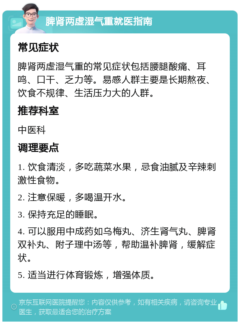 脾肾两虚湿气重就医指南 常见症状 脾肾两虚湿气重的常见症状包括腰腿酸痛、耳鸣、口干、乏力等。易感人群主要是长期熬夜、饮食不规律、生活压力大的人群。 推荐科室 中医科 调理要点 1. 饮食清淡，多吃蔬菜水果，忌食油腻及辛辣刺激性食物。 2. 注意保暖，多喝温开水。 3. 保持充足的睡眠。 4. 可以服用中成药如乌梅丸、济生肾气丸、脾肾双补丸、附子理中汤等，帮助温补脾肾，缓解症状。 5. 适当进行体育锻炼，增强体质。