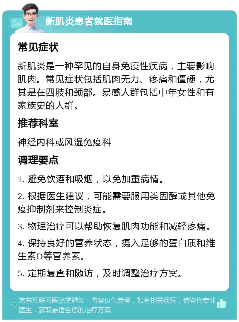 新肌炎患者就医指南 常见症状 新肌炎是一种罕见的自身免疫性疾病，主要影响肌肉。常见症状包括肌肉无力、疼痛和僵硬，尤其是在四肢和颈部。易感人群包括中年女性和有家族史的人群。 推荐科室 神经内科或风湿免疫科 调理要点 1. 避免饮酒和吸烟，以免加重病情。 2. 根据医生建议，可能需要服用类固醇或其他免疫抑制剂来控制炎症。 3. 物理治疗可以帮助恢复肌肉功能和减轻疼痛。 4. 保持良好的营养状态，摄入足够的蛋白质和维生素D等营养素。 5. 定期复查和随访，及时调整治疗方案。