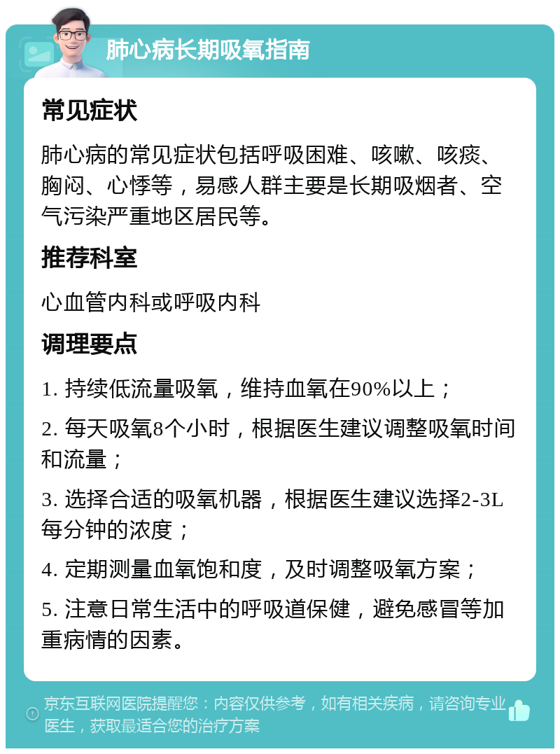 肺心病长期吸氧指南 常见症状 肺心病的常见症状包括呼吸困难、咳嗽、咳痰、胸闷、心悸等，易感人群主要是长期吸烟者、空气污染严重地区居民等。 推荐科室 心血管内科或呼吸内科 调理要点 1. 持续低流量吸氧，维持血氧在90%以上； 2. 每天吸氧8个小时，根据医生建议调整吸氧时间和流量； 3. 选择合适的吸氧机器，根据医生建议选择2-3L每分钟的浓度； 4. 定期测量血氧饱和度，及时调整吸氧方案； 5. 注意日常生活中的呼吸道保健，避免感冒等加重病情的因素。