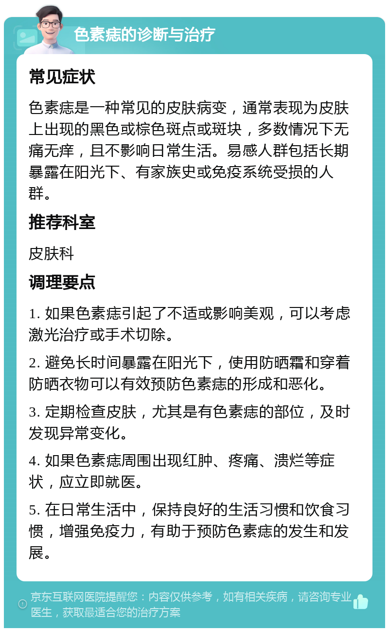 色素痣的诊断与治疗 常见症状 色素痣是一种常见的皮肤病变，通常表现为皮肤上出现的黑色或棕色斑点或斑块，多数情况下无痛无痒，且不影响日常生活。易感人群包括长期暴露在阳光下、有家族史或免疫系统受损的人群。 推荐科室 皮肤科 调理要点 1. 如果色素痣引起了不适或影响美观，可以考虑激光治疗或手术切除。 2. 避免长时间暴露在阳光下，使用防晒霜和穿着防晒衣物可以有效预防色素痣的形成和恶化。 3. 定期检查皮肤，尤其是有色素痣的部位，及时发现异常变化。 4. 如果色素痣周围出现红肿、疼痛、溃烂等症状，应立即就医。 5. 在日常生活中，保持良好的生活习惯和饮食习惯，增强免疫力，有助于预防色素痣的发生和发展。