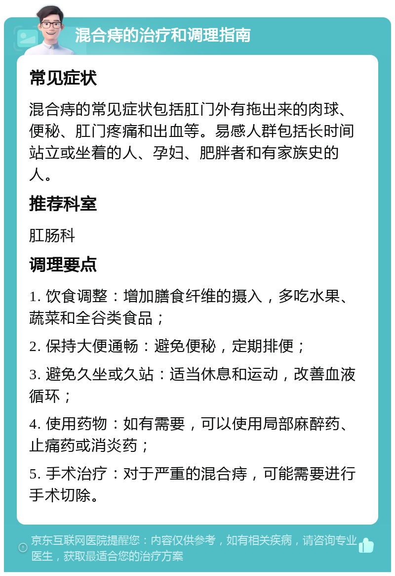 混合痔的治疗和调理指南 常见症状 混合痔的常见症状包括肛门外有拖出来的肉球、便秘、肛门疼痛和出血等。易感人群包括长时间站立或坐着的人、孕妇、肥胖者和有家族史的人。 推荐科室 肛肠科 调理要点 1. 饮食调整：增加膳食纤维的摄入，多吃水果、蔬菜和全谷类食品； 2. 保持大便通畅：避免便秘，定期排便； 3. 避免久坐或久站：适当休息和运动，改善血液循环； 4. 使用药物：如有需要，可以使用局部麻醉药、止痛药或消炎药； 5. 手术治疗：对于严重的混合痔，可能需要进行手术切除。