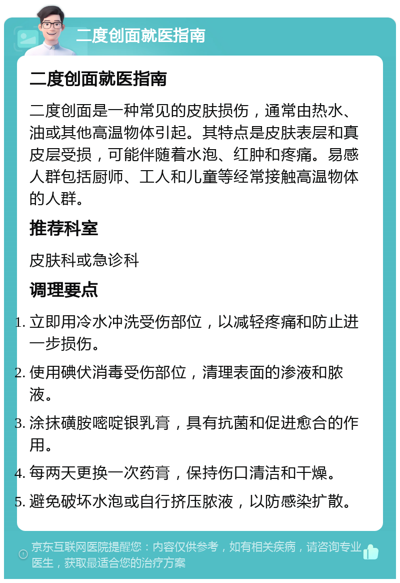 二度创面就医指南 二度创面就医指南 二度创面是一种常见的皮肤损伤，通常由热水、油或其他高温物体引起。其特点是皮肤表层和真皮层受损，可能伴随着水泡、红肿和疼痛。易感人群包括厨师、工人和儿童等经常接触高温物体的人群。 推荐科室 皮肤科或急诊科 调理要点 立即用冷水冲洗受伤部位，以减轻疼痛和防止进一步损伤。 使用碘伏消毒受伤部位，清理表面的渗液和脓液。 涂抹磺胺嘧啶银乳膏，具有抗菌和促进愈合的作用。 每两天更换一次药膏，保持伤口清洁和干燥。 避免破坏水泡或自行挤压脓液，以防感染扩散。