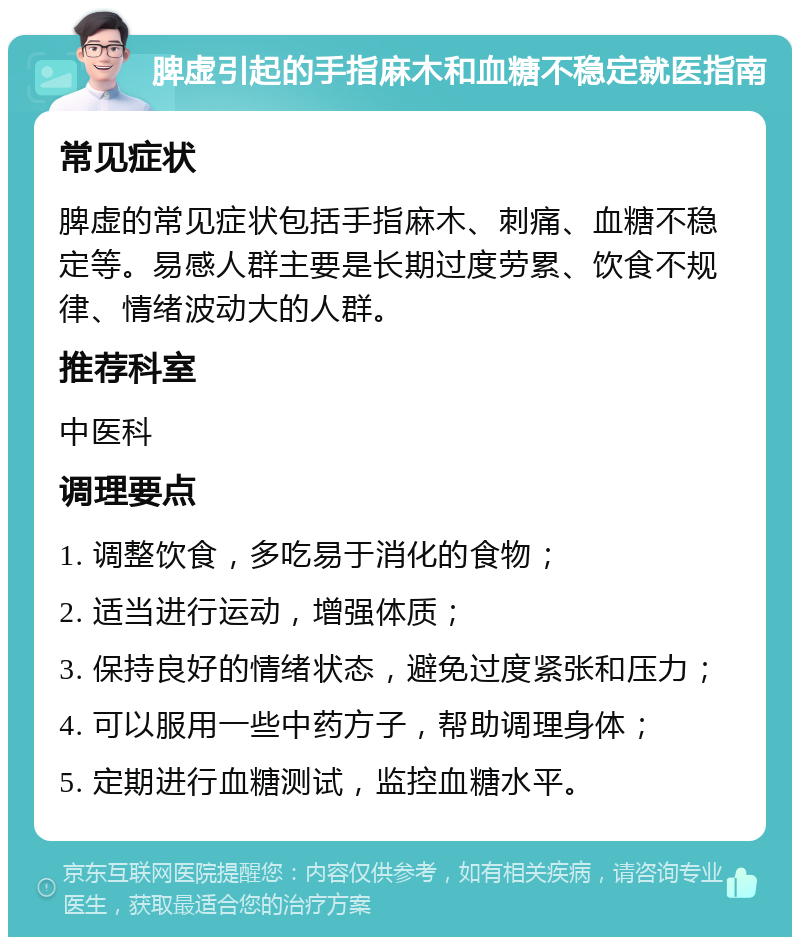 脾虚引起的手指麻木和血糖不稳定就医指南 常见症状 脾虚的常见症状包括手指麻木、刺痛、血糖不稳定等。易感人群主要是长期过度劳累、饮食不规律、情绪波动大的人群。 推荐科室 中医科 调理要点 1. 调整饮食，多吃易于消化的食物； 2. 适当进行运动，增强体质； 3. 保持良好的情绪状态，避免过度紧张和压力； 4. 可以服用一些中药方子，帮助调理身体； 5. 定期进行血糖测试，监控血糖水平。