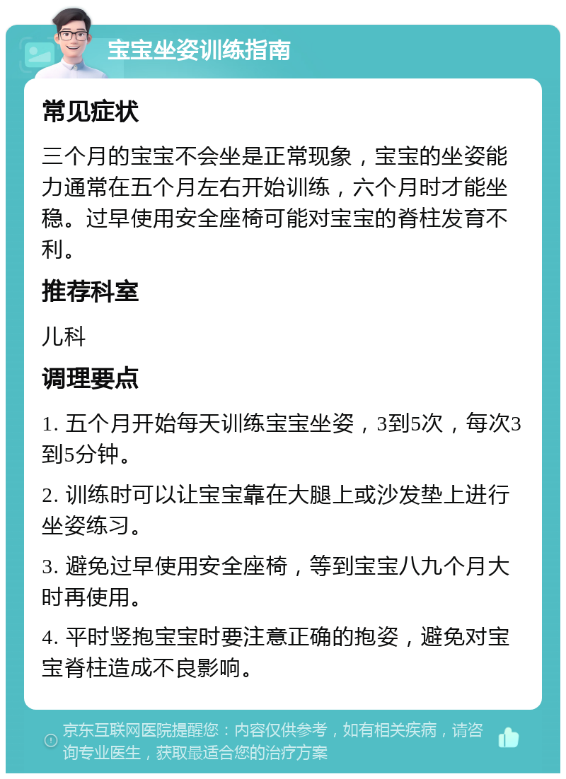 宝宝坐姿训练指南 常见症状 三个月的宝宝不会坐是正常现象，宝宝的坐姿能力通常在五个月左右开始训练，六个月时才能坐稳。过早使用安全座椅可能对宝宝的脊柱发育不利。 推荐科室 儿科 调理要点 1. 五个月开始每天训练宝宝坐姿，3到5次，每次3到5分钟。 2. 训练时可以让宝宝靠在大腿上或沙发垫上进行坐姿练习。 3. 避免过早使用安全座椅，等到宝宝八九个月大时再使用。 4. 平时竖抱宝宝时要注意正确的抱姿，避免对宝宝脊柱造成不良影响。