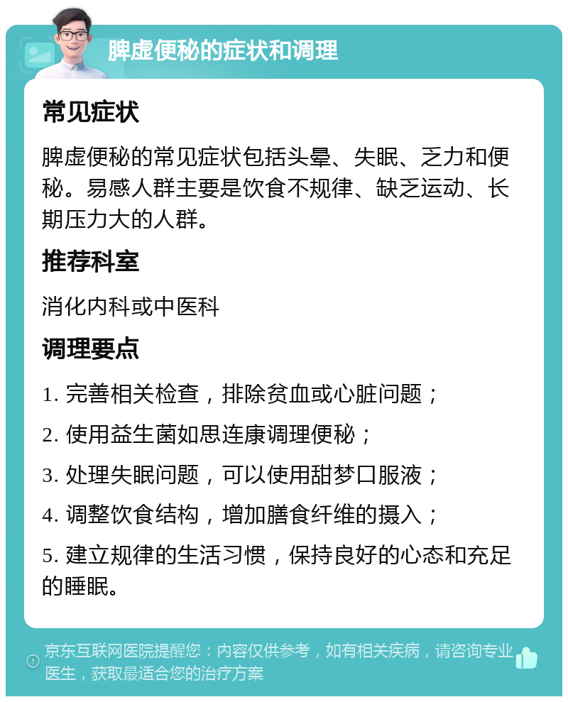 脾虚便秘的症状和调理 常见症状 脾虚便秘的常见症状包括头晕、失眠、乏力和便秘。易感人群主要是饮食不规律、缺乏运动、长期压力大的人群。 推荐科室 消化内科或中医科 调理要点 1. 完善相关检查，排除贫血或心脏问题； 2. 使用益生菌如思连康调理便秘； 3. 处理失眠问题，可以使用甜梦口服液； 4. 调整饮食结构，增加膳食纤维的摄入； 5. 建立规律的生活习惯，保持良好的心态和充足的睡眠。