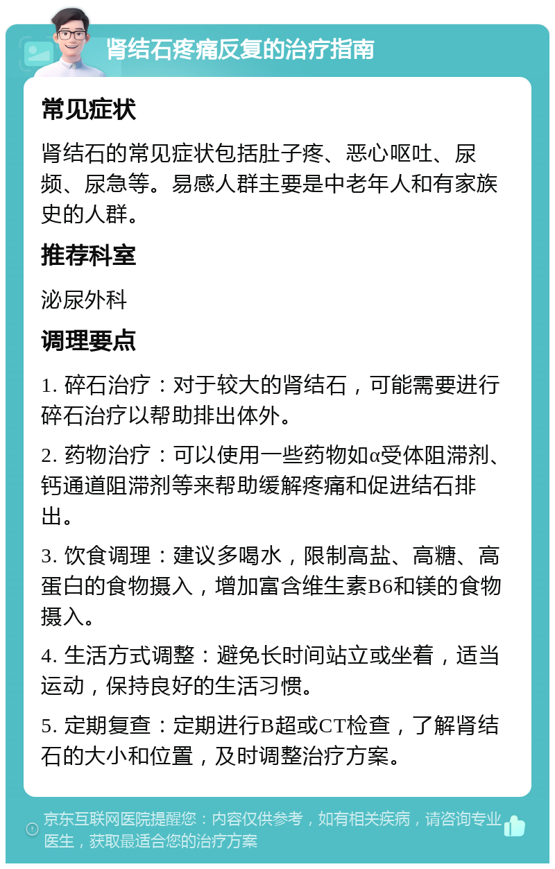 肾结石疼痛反复的治疗指南 常见症状 肾结石的常见症状包括肚子疼、恶心呕吐、尿频、尿急等。易感人群主要是中老年人和有家族史的人群。 推荐科室 泌尿外科 调理要点 1. 碎石治疗：对于较大的肾结石，可能需要进行碎石治疗以帮助排出体外。 2. 药物治疗：可以使用一些药物如α受体阻滞剂、钙通道阻滞剂等来帮助缓解疼痛和促进结石排出。 3. 饮食调理：建议多喝水，限制高盐、高糖、高蛋白的食物摄入，增加富含维生素B6和镁的食物摄入。 4. 生活方式调整：避免长时间站立或坐着，适当运动，保持良好的生活习惯。 5. 定期复查：定期进行B超或CT检查，了解肾结石的大小和位置，及时调整治疗方案。