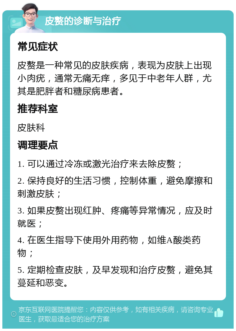 皮赘的诊断与治疗 常见症状 皮赘是一种常见的皮肤疾病，表现为皮肤上出现小肉疣，通常无痛无痒，多见于中老年人群，尤其是肥胖者和糖尿病患者。 推荐科室 皮肤科 调理要点 1. 可以通过冷冻或激光治疗来去除皮赘； 2. 保持良好的生活习惯，控制体重，避免摩擦和刺激皮肤； 3. 如果皮赘出现红肿、疼痛等异常情况，应及时就医； 4. 在医生指导下使用外用药物，如维A酸类药物； 5. 定期检查皮肤，及早发现和治疗皮赘，避免其蔓延和恶变。