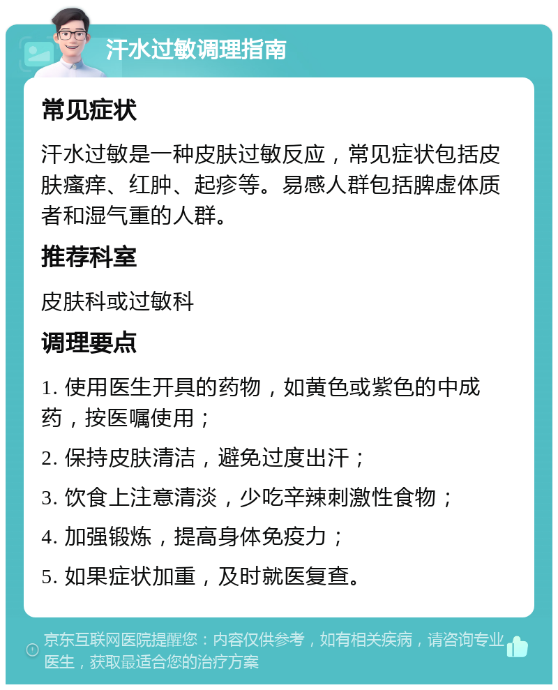 汗水过敏调理指南 常见症状 汗水过敏是一种皮肤过敏反应，常见症状包括皮肤瘙痒、红肿、起疹等。易感人群包括脾虚体质者和湿气重的人群。 推荐科室 皮肤科或过敏科 调理要点 1. 使用医生开具的药物，如黄色或紫色的中成药，按医嘱使用； 2. 保持皮肤清洁，避免过度出汗； 3. 饮食上注意清淡，少吃辛辣刺激性食物； 4. 加强锻炼，提高身体免疫力； 5. 如果症状加重，及时就医复查。