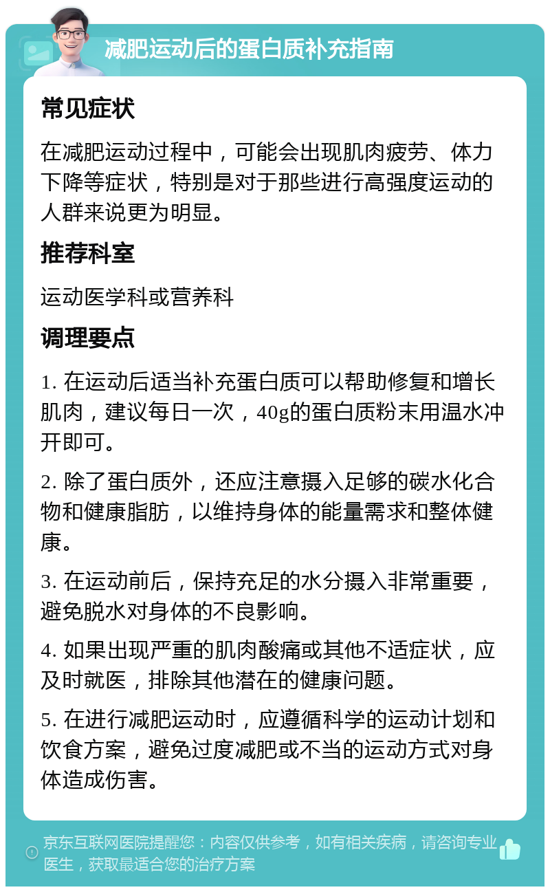 减肥运动后的蛋白质补充指南 常见症状 在减肥运动过程中，可能会出现肌肉疲劳、体力下降等症状，特别是对于那些进行高强度运动的人群来说更为明显。 推荐科室 运动医学科或营养科 调理要点 1. 在运动后适当补充蛋白质可以帮助修复和增长肌肉，建议每日一次，40g的蛋白质粉末用温水冲开即可。 2. 除了蛋白质外，还应注意摄入足够的碳水化合物和健康脂肪，以维持身体的能量需求和整体健康。 3. 在运动前后，保持充足的水分摄入非常重要，避免脱水对身体的不良影响。 4. 如果出现严重的肌肉酸痛或其他不适症状，应及时就医，排除其他潜在的健康问题。 5. 在进行减肥运动时，应遵循科学的运动计划和饮食方案，避免过度减肥或不当的运动方式对身体造成伤害。