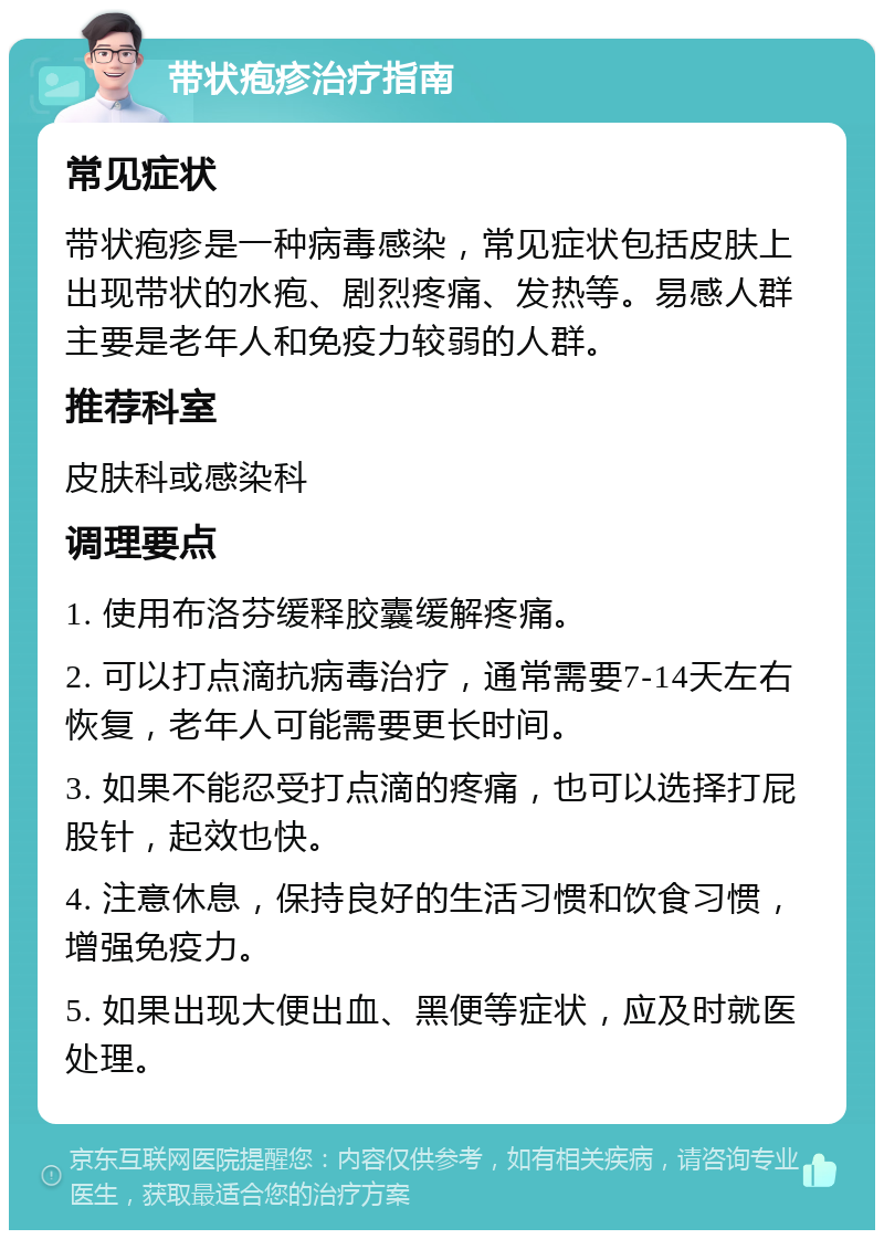 带状疱疹治疗指南 常见症状 带状疱疹是一种病毒感染，常见症状包括皮肤上出现带状的水疱、剧烈疼痛、发热等。易感人群主要是老年人和免疫力较弱的人群。 推荐科室 皮肤科或感染科 调理要点 1. 使用布洛芬缓释胶囊缓解疼痛。 2. 可以打点滴抗病毒治疗，通常需要7-14天左右恢复，老年人可能需要更长时间。 3. 如果不能忍受打点滴的疼痛，也可以选择打屁股针，起效也快。 4. 注意休息，保持良好的生活习惯和饮食习惯，增强免疫力。 5. 如果出现大便出血、黑便等症状，应及时就医处理。