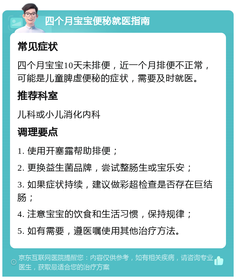 四个月宝宝便秘就医指南 常见症状 四个月宝宝10天未排便，近一个月排便不正常，可能是儿童脾虚便秘的症状，需要及时就医。 推荐科室 儿科或小儿消化内科 调理要点 1. 使用开塞露帮助排便； 2. 更换益生菌品牌，尝试整肠生或宝乐安； 3. 如果症状持续，建议做彩超检查是否存在巨结肠； 4. 注意宝宝的饮食和生活习惯，保持规律； 5. 如有需要，遵医嘱使用其他治疗方法。