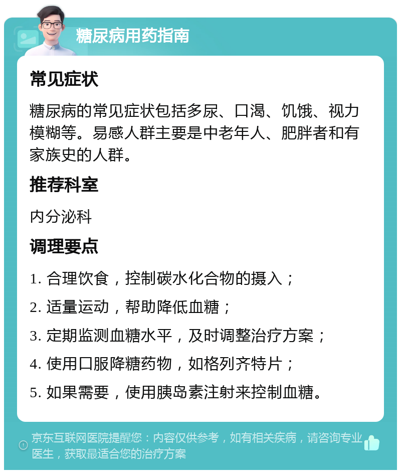 糖尿病用药指南 常见症状 糖尿病的常见症状包括多尿、口渴、饥饿、视力模糊等。易感人群主要是中老年人、肥胖者和有家族史的人群。 推荐科室 内分泌科 调理要点 1. 合理饮食，控制碳水化合物的摄入； 2. 适量运动，帮助降低血糖； 3. 定期监测血糖水平，及时调整治疗方案； 4. 使用口服降糖药物，如格列齐特片； 5. 如果需要，使用胰岛素注射来控制血糖。