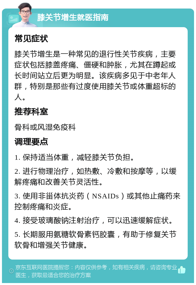 膝关节增生就医指南 常见症状 膝关节增生是一种常见的退行性关节疾病，主要症状包括膝盖疼痛、僵硬和肿胀，尤其在蹲起或长时间站立后更为明显。该疾病多见于中老年人群，特别是那些有过度使用膝关节或体重超标的人。 推荐科室 骨科或风湿免疫科 调理要点 1. 保持适当体重，减轻膝关节负担。 2. 进行物理治疗，如热敷、冷敷和按摩等，以缓解疼痛和改善关节灵活性。 3. 使用非甾体抗炎药（NSAIDs）或其他止痛药来控制疼痛和炎症。 4. 接受玻璃酸钠注射治疗，可以迅速缓解症状。 5. 长期服用氨糖软骨素钙胶囊，有助于修复关节软骨和增强关节健康。