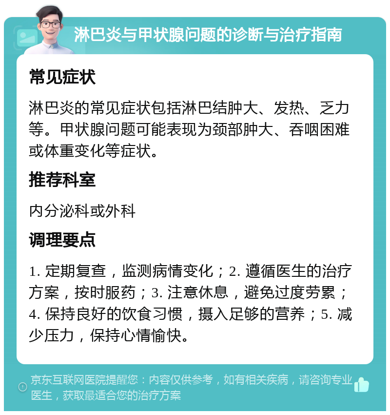 淋巴炎与甲状腺问题的诊断与治疗指南 常见症状 淋巴炎的常见症状包括淋巴结肿大、发热、乏力等。甲状腺问题可能表现为颈部肿大、吞咽困难或体重变化等症状。 推荐科室 内分泌科或外科 调理要点 1. 定期复查，监测病情变化；2. 遵循医生的治疗方案，按时服药；3. 注意休息，避免过度劳累；4. 保持良好的饮食习惯，摄入足够的营养；5. 减少压力，保持心情愉快。