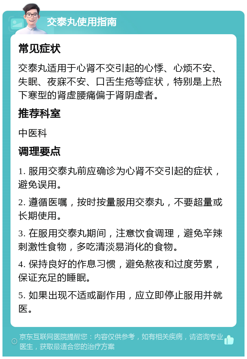 交泰丸使用指南 常见症状 交泰丸适用于心肾不交引起的心悸、心烦不安、失眠、夜寐不安、口舌生疮等症状，特别是上热下寒型的肾虚腰痛偏于肾阴虚者。 推荐科室 中医科 调理要点 1. 服用交泰丸前应确诊为心肾不交引起的症状，避免误用。 2. 遵循医嘱，按时按量服用交泰丸，不要超量或长期使用。 3. 在服用交泰丸期间，注意饮食调理，避免辛辣刺激性食物，多吃清淡易消化的食物。 4. 保持良好的作息习惯，避免熬夜和过度劳累，保证充足的睡眠。 5. 如果出现不适或副作用，应立即停止服用并就医。