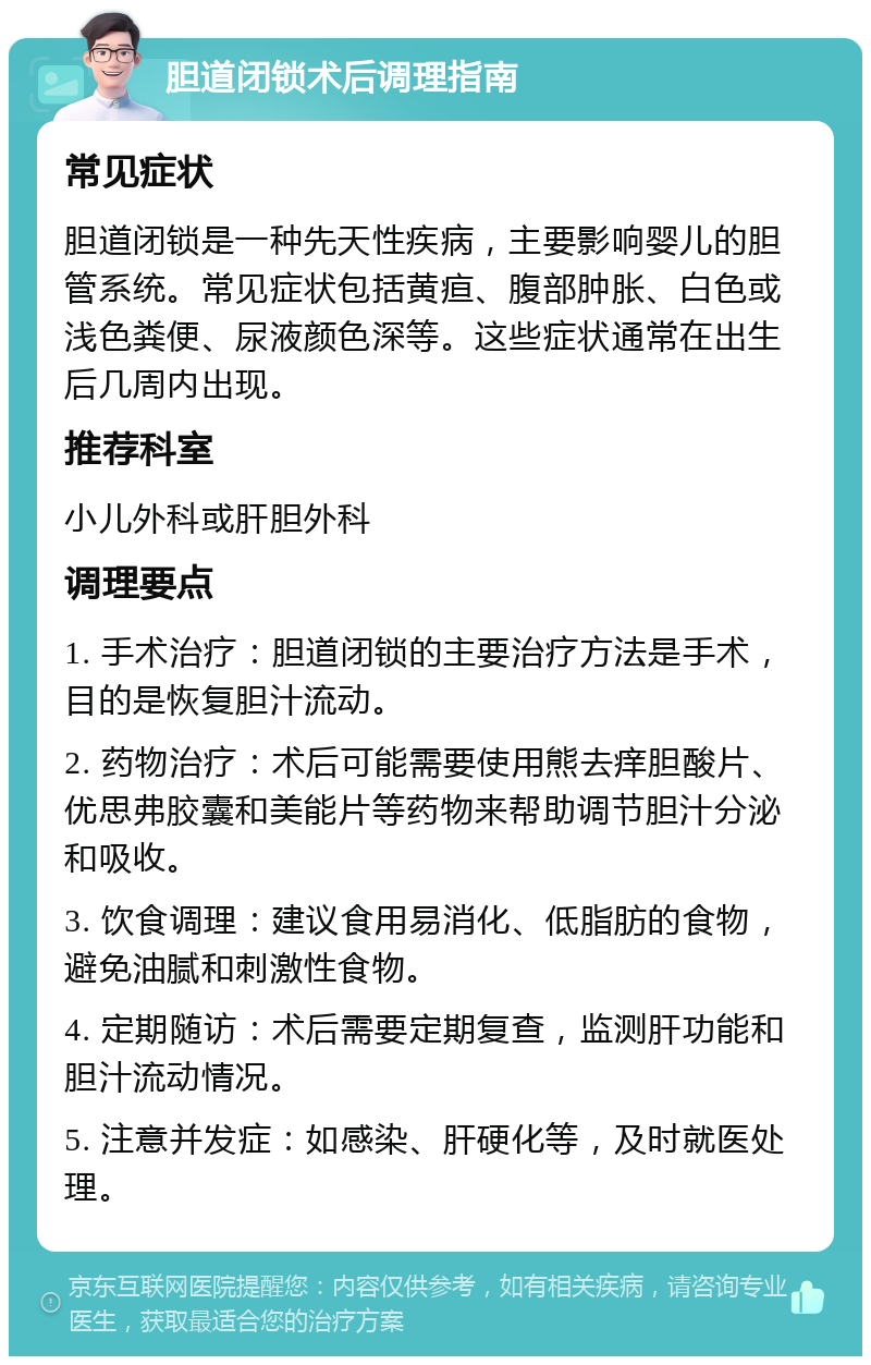 胆道闭锁术后调理指南 常见症状 胆道闭锁是一种先天性疾病，主要影响婴儿的胆管系统。常见症状包括黄疸、腹部肿胀、白色或浅色粪便、尿液颜色深等。这些症状通常在出生后几周内出现。 推荐科室 小儿外科或肝胆外科 调理要点 1. 手术治疗：胆道闭锁的主要治疗方法是手术，目的是恢复胆汁流动。 2. 药物治疗：术后可能需要使用熊去痒胆酸片、优思弗胶囊和美能片等药物来帮助调节胆汁分泌和吸收。 3. 饮食调理：建议食用易消化、低脂肪的食物，避免油腻和刺激性食物。 4. 定期随访：术后需要定期复查，监测肝功能和胆汁流动情况。 5. 注意并发症：如感染、肝硬化等，及时就医处理。